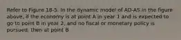 Refer to Figure 18-5. In the dynamic model of AD-AS in the figure above, if the economy is at point A in year 1 and is expected to go to point B in year 2, and no fiscal or monetary policy is pursued, then at point B