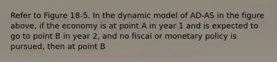 Refer to Figure 18-5. In the dynamic model of AD-AS in the figure above, if the economy is at point A in year 1 and is expected to go to point B in year 2, and no fiscal or monetary policy is pursued, then at point B