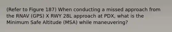 (Refer to Figure 187) When conducting a missed approach from the RNAV (GPS) X RWY 28L approach at PDX, what is the Minimum Safe Altitude (MSA) while maneuvering?