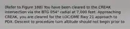 (Refer to Figure 188) You have been cleared to the CREAK intersection via the BTG 054° radial at 7,000 feet. Approaching CREAK, you are cleared for the LOC/DME Rwy 21 approach to PDX. Descent to procedure turn altitude should not begin prior to