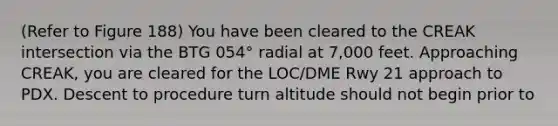 (Refer to Figure 188) You have been cleared to the CREAK intersection via the BTG 054° radial at 7,000 feet. Approaching CREAK, you are cleared for the LOC/DME Rwy 21 approach to PDX. Descent to procedure turn altitude should not begin prior to