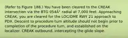 (Refer to Figure 188.) You have been cleared to the CREAK intersection via the BTG 054Â° radial at 7,000 feet. Approaching CREAK, you are cleared for the LOC/DME RWY 21 approach to PDX. Descent to procedure turn altitude should not begin prior to completion of the procedure turn, and established on the localizer. CREAK outbound. intercepting the glide slope.