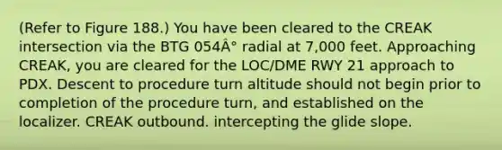 (Refer to Figure 188.) You have been cleared to the CREAK intersection via the BTG 054Â° radial at 7,000 feet. Approaching CREAK, you are cleared for the LOC/DME RWY 21 approach to PDX. Descent to procedure turn altitude should not begin prior to completion of the procedure turn, and established on the localizer. CREAK outbound. intercepting the glide slope.