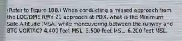 (Refer to Figure 188.) When conducting a missed approach from the LOC/DME RWY 21 approach at PDX, what is the Minimum Safe Altitude (MSA) while maneuvering between the runway and BTG VORTAC? 4,400 feet MSL. 3,500 feet MSL. 6,200 feet MSL.