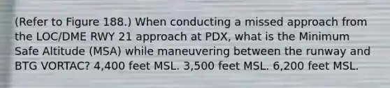 (Refer to Figure 188.) When conducting a missed approach from the LOC/DME RWY 21 approach at PDX, what is the Minimum Safe Altitude (MSA) while maneuvering between the runway and BTG VORTAC? 4,400 feet MSL. 3,500 feet MSL. 6,200 feet MSL.