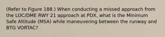 (Refer to Figure 188.) When conducting a missed approach from the LOC/DME RWY 21 approach at PDX, what is the Minimum Safe Altitude (MSA) while maneuvering between the runway and BTG VORTAC?