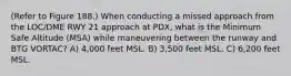 (Refer to Figure 188.) When conducting a missed approach from the LOC/DME RWY 21 approach at PDX, what is the Minimum Safe Altitude (MSA) while maneuvering between the runway and BTG VORTAC? A) 4,000 feet MSL. B) 3,500 feet MSL. C) 6,200 feet MSL.