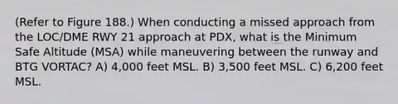 (Refer to Figure 188.) When conducting a missed approach from the LOC/DME RWY 21 approach at PDX, what is the Minimum Safe Altitude (MSA) while maneuvering between the runway and BTG VORTAC? A) 4,000 feet MSL. B) 3,500 feet MSL. C) 6,200 feet MSL.