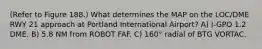 (Refer to Figure 188.) What determines the MAP on the LOC/DME RWY 21 approach at Portland International Airport? A) I-GPO 1.2 DME. B) 5.8 NM from ROBOT FAF. C) 160° radial of BTG VORTAC.