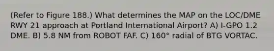 (Refer to Figure 188.) What determines the MAP on the LOC/DME RWY 21 approach at Portland International Airport? A) I-GPO 1.2 DME. B) 5.8 NM from ROBOT FAF. C) 160° radial of BTG VORTAC.