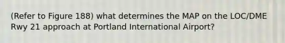 (Refer to Figure 188) what determines the MAP on the LOC/DME Rwy 21 approach at Portland International Airport?
