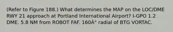 (Refer to Figure 188.) What determines the MAP on the LOC/DME RWY 21 approach at Portland International Airport? I-GPO 1.2 DME. 5.8 NM from ROBOT FAF. 160Â° radial of BTG VORTAC.