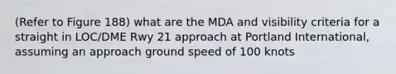 (Refer to Figure 188) what are the MDA and visibility criteria for a straight in LOC/DME Rwy 21 approach at Portland International, assuming an approach ground speed of 100 knots