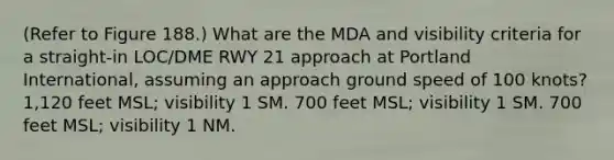 (Refer to Figure 188.) What are the MDA and visibility criteria for a straight-in LOC/DME RWY 21 approach at Portland International, assuming an approach ground speed of 100 knots? 1,120 feet MSL; visibility 1 SM. 700 feet MSL; visibility 1 SM. 700 feet MSL; visibility 1 NM.