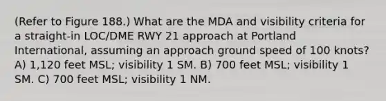 (Refer to Figure 188.) What are the MDA and visibility criteria for a straight-in LOC/DME RWY 21 approach at Portland International, assuming an approach ground speed of 100 knots? A) 1,120 feet MSL; visibility 1 SM. B) 700 feet MSL; visibility 1 SM. C) 700 feet MSL; visibility 1 NM.