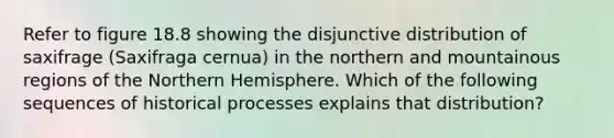 Refer to figure 18.8 showing the disjunctive distribution of saxifrage (Saxifraga cernua) in the northern and mountainous regions of the Northern Hemisphere. Which of the following sequences of historical processes explains that distribution?