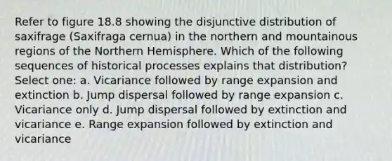 Refer to figure 18.8 showing the disjunctive distribution of saxifrage (Saxifraga cernua) in the northern and mountainous regions of the Northern Hemisphere. Which of the following sequences of historical processes explains that distribution? Select one: a. Vicariance followed by range expansion and extinction b. Jump dispersal followed by range expansion c. Vicariance only d. Jump dispersal followed by extinction and vicariance e. Range expansion followed by extinction and vicariance