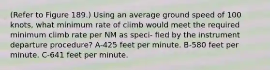 (Refer to Figure 189.) Using an average ground speed of 100 knots, what minimum rate of climb would meet the required minimum climb rate per NM as speci- fied by the instrument departure procedure? A-425 feet per minute. B-580 feet per minute. C-641 feet per minute.