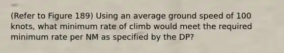 (Refer to Figure 189) Using an average ground speed of 100 knots, what minimum rate of climb would meet the required minimum rate per NM as specified by the DP?