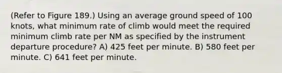 (Refer to Figure 189.) Using an average ground speed of 100 knots, what minimum rate of climb would meet the required minimum climb rate per NM as specified by the instrument departure procedure? A) 425 feet per minute. B) 580 feet per minute. C) 641 feet per minute.