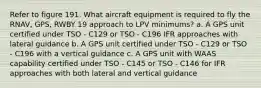 Refer to figure 191. What aircraft equipment is required to fly the RNAV, GPS, RWBY 19 approach to LPV minimums? a. A GPS unit certified under TSO - C129 or TSO - C196 IFR approaches with lateral guidance b. A GPS unit certified under TSO - C129 or TSO - C196 with a vertical guidance c. A GPS unit with WAAS capability certified under TSO - C145 or TSO - C146 for IFR approaches with both lateral and vertical guidance