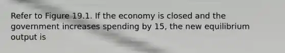 Refer to Figure 19.1. If the economy is closed and the government increases spending by 15, the new equilibrium output is