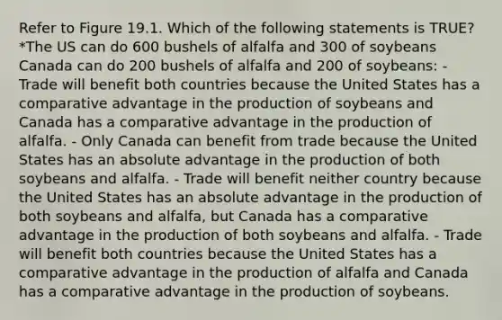 Refer to Figure 19.1. Which of the following statements is TRUE? *The US can do 600 bushels of alfalfa and 300 of soybeans Canada can do 200 bushels of alfalfa and 200 of soybeans: - Trade will benefit both countries because the United States has a comparative advantage in the production of soybeans and Canada has a comparative advantage in the production of alfalfa. - Only Canada can benefit from trade because the United States has an absolute advantage in the production of both soybeans and alfalfa. - Trade will benefit neither country because the United States has an absolute advantage in the production of both soybeans and alfalfa, but Canada has a comparative advantage in the production of both soybeans and alfalfa. - Trade will benefit both countries because the United States has a comparative advantage in the production of alfalfa and Canada has a comparative advantage in the production of soybeans.