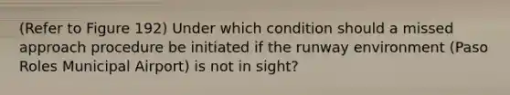 (Refer to Figure 192) Under which condition should a missed approach procedure be initiated if the runway environment (Paso Roles Municipal Airport) is not in sight?