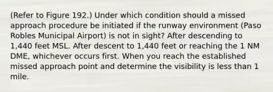 (Refer to Figure 192.) Under which condition should a missed approach procedure be initiated if the runway environment (Paso Robles Municipal Airport) is not in sight? After descending to 1,440 feet MSL. After descent to 1,440 feet or reaching the 1 NM DME, whichever occurs first. When you reach the established missed approach point and determine the visibility is less than 1 mile.