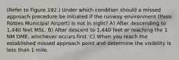 (Refer to Figure 192.) Under which condition should a missed approach procedure be initiated if the runway environment (Paso Robles Municipal Airport) is not in sight? A) After descending to 1,440 feet MSL. B) After descent to 1,440 feet or reaching the 1 NM DME, whichever occurs first. C) When you reach the established missed approach point and determine the visibility is less than 1 mile.