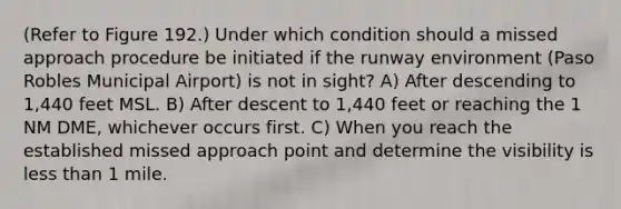 (Refer to Figure 192.) Under which condition should a missed approach procedure be initiated if the runway environment (Paso Robles Municipal Airport) is not in sight? A) After descending to 1,440 feet MSL. B) After descent to 1,440 feet or reaching the 1 NM DME, whichever occurs first. C) When you reach the established missed approach point and determine the visibility is less than 1 mile.