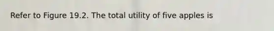 Refer to Figure 19.2. The total utility of five apples is