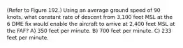 (Refer to Figure 192.) Using an average ground speed of 90 knots, what constant rate of descent from 3,100 feet MSL at the 6 DME fix would enable the aircraft to arrive at 2,400 feet MSL at the FAF? A) 350 feet per minute. B) 700 feet per minute. C) 233 feet per minute.