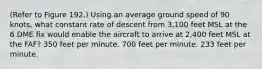 (Refer to Figure 192.) Using an average ground speed of 90 knots, what constant rate of descent from 3,100 feet MSL at the 6 DME fix would enable the aircraft to arrive at 2,400 feet MSL at the FAF? 350 feet per minute. 700 feet per minute. 233 feet per minute.