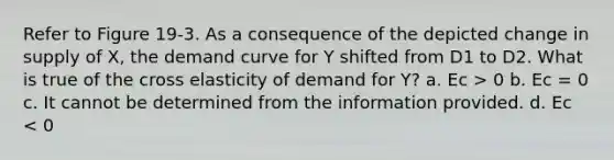 Refer to Figure 19-3. As a consequence of the depicted change in supply of X, the demand curve for Y shifted from D1 to D2. What is true of the cross elasticity of demand for Y? a. Ec > 0 b. Ec = 0 c. It cannot be determined from the information provided. d. Ec < 0