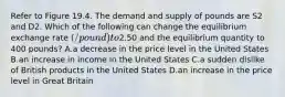 Refer to Figure 19.4. The demand and supply of pounds are S2 and D2. Which of the following can change the equilibrium exchange rate (/pound) to2.50 and the equilibrium quantity to 400 pounds? A.a decrease in the price level in the United States B.an increase in income in the United States C.a sudden dislike of British products in the United States D.an increase in the price level in Great Britain