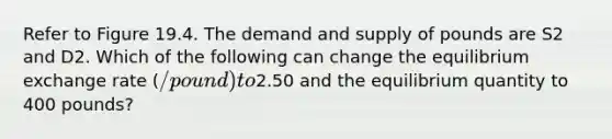 Refer to Figure 19.4. The demand and supply of pounds are S2 and D2. Which of the following can change the equilibrium exchange rate (/pound) to2.50 and the equilibrium quantity to 400 pounds?