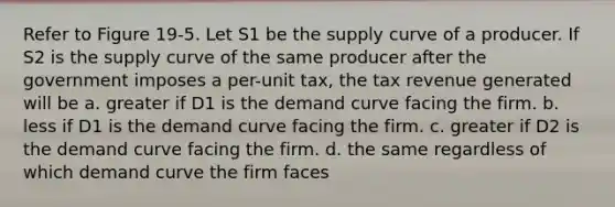 Refer to Figure 19-5. Let S1 be the supply curve of a producer. If S2 is the supply curve of the same producer after the government imposes a per-unit tax, the tax revenue generated will be a. greater if D1 is the demand curve facing the firm. b. less if D1 is the demand curve facing the firm. c. greater if D2 is the demand curve facing the firm. d. the same regardless of which demand curve the firm faces