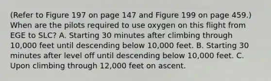 (Refer to Figure 197 on page 147 and Figure 199 on page 459.) When are the pilots required to use oxygen on this flight from EGE to SLC? A. Starting 30 minutes after climbing through 10,000 feet until descending below 10,000 feet. B. Starting 30 minutes after level off until descending below 10,000 feet. C. Upon climbing through 12,000 feet on ascent.