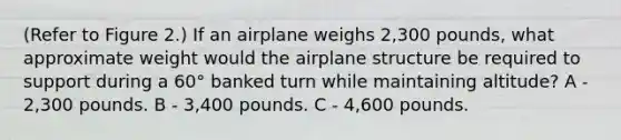 (Refer to Figure 2.) If an airplane weighs 2,300 pounds, what approximate weight would the airplane structure be required to support during a 60° banked turn while maintaining altitude? A - 2,300 pounds. B - 3,400 pounds. C - 4,600 pounds.