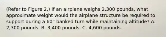 (Refer to Figure 2.) If an airplane weighs 2,300 pounds, what approximate weight would the airplane structure be required to support during a 60° banked turn while maintaining altitude? A. 2,300 pounds. B. 3,400 pounds. C. 4,600 pounds.