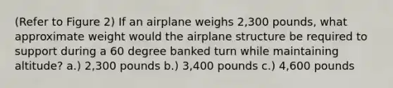 (Refer to Figure 2) If an airplane weighs 2,300 pounds, what approximate weight would the airplane structure be required to support during a 60 degree banked turn while maintaining altitude? a.) 2,300 pounds b.) 3,400 pounds c.) 4,600 pounds