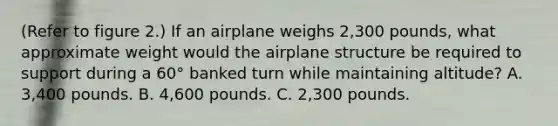 (Refer to figure 2.) If an airplane weighs 2,300 pounds, what approximate weight would the airplane structure be required to support during a 60° banked turn while maintaining altitude? A. 3,400 pounds. B. 4,600 pounds. C. 2,300 pounds.