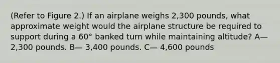 (Refer to Figure 2.) If an airplane weighs 2,300 pounds, what approximate weight would the airplane structure be required to support during a 60° banked turn while maintaining altitude? A— 2,300 pounds. B— 3,400 pounds. C— 4,600 pounds