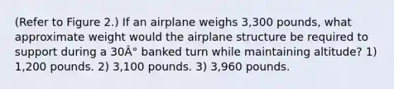 (Refer to Figure 2.) If an airplane weighs 3,300 pounds, what approximate weight would the airplane structure be required to support during a 30Â° banked turn while maintaining altitude? 1) 1,200 pounds. 2) 3,100 pounds. 3) 3,960 pounds.