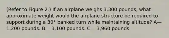 (Refer to Figure 2.) If an airplane weighs 3,300 pounds, what approximate weight would the airplane structure be required to support during a 30° banked turn while maintaining altitude? A— 1,200 pounds. B— 3,100 pounds. C— 3,960 pounds.