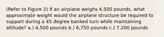 (Refer to Figure 2) If an airplane weighs 4,500 pounds, what approximate weight would the airplane structure be required to support during a 45 degree banked turn while maintaining altitude? a.) 4,500 pounds b.) 6,750 pounds c.) 7,200 pounds