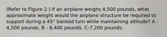 (Refer to Figure 2.) If an airplane weighs 4,500 pounds, what approximate weight would the airplane structure be required to support during a 45° banked turn while maintaining altitude? A - 4,500 pounds. B - 6,400 pounds. C-7,200 pounds.