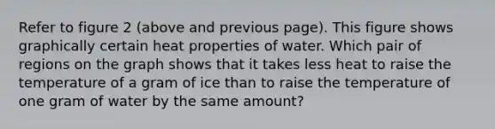 Refer to figure 2 (above and previous page). This figure shows graphically certain heat properties of water. Which pair of regions on the graph shows that it takes less heat to raise the temperature of a gram of ice than to raise the temperature of one gram of water by the same amount?