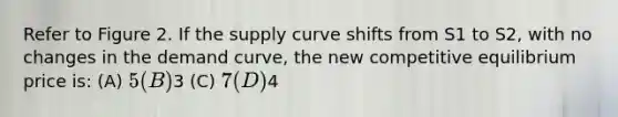 Refer to Figure 2. If the supply curve shifts from S1 to S2, with no changes in the demand curve, the new competitive equilibrium price is: (A) 5 (B)3 (C) 7 (D)4